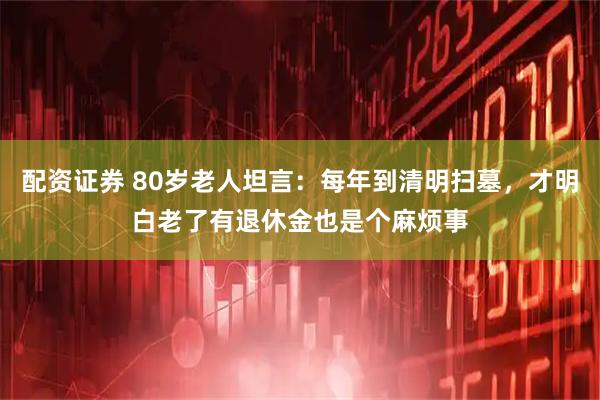配资证券 80岁老人坦言：每年到清明扫墓，才明白老了有退休金也是个麻烦事