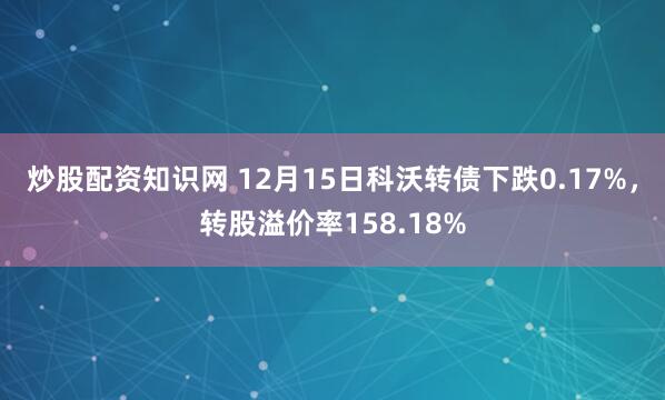 炒股配资知识网 12月15日科沃转债下跌0.17%，转股溢价率158.18%
