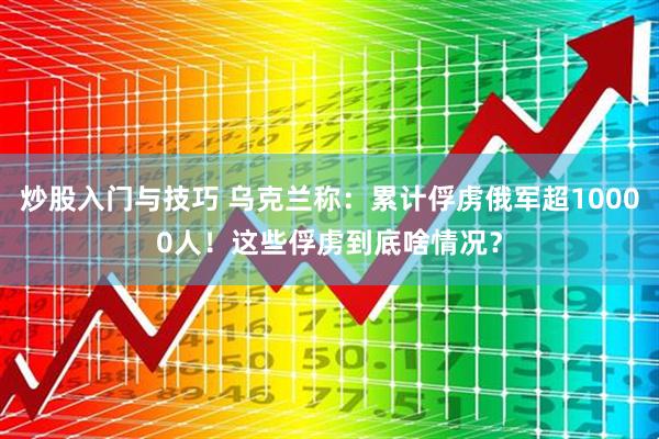 炒股入门与技巧 乌克兰称：累计俘虏俄军超10000人！这些俘虏到底啥情况？