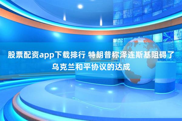 股票配资app下载排行 特朗普称泽连斯基阻碍了乌克兰和平协议的达成