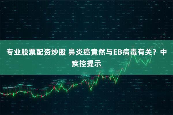专业股票配资炒股 鼻炎癌竟然与EB病毒有关？中疾控提示
