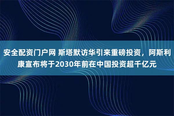 安全配资门户网 斯塔默访华引来重磅投资，阿斯利康宣布将于2030年前在中国投资超千亿元