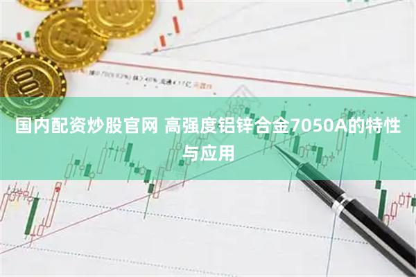 国内配资炒股官网 高强度铝锌合金7050A的特性与应用