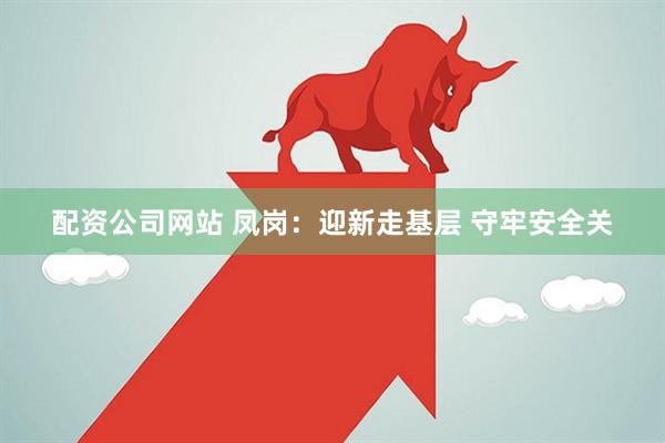 配资公司网站 凤岗：迎新走基层 守牢安全关