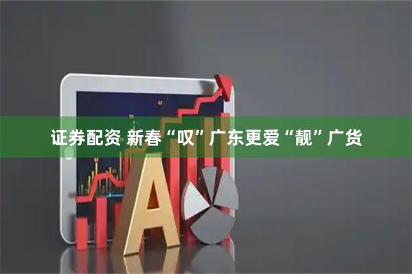 证券配资 新春“叹”广东更爱“靓”广货