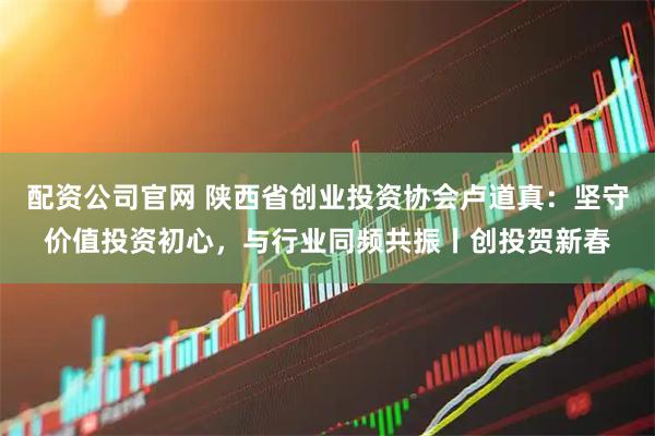 配资公司官网 陕西省创业投资协会卢道真：坚守价值投资初心，与行业同频共振丨创投贺新春