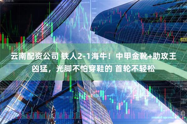 云南配资公司 铁人2-1海牛！中甲金靴+助攻王凶猛，光脚不怕穿鞋的 首轮不轻松