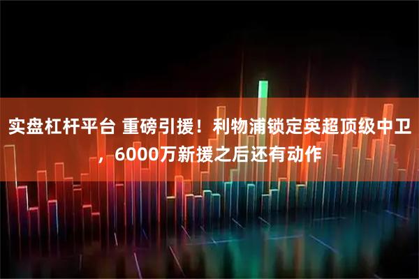 实盘杠杆平台 重磅引援！利物浦锁定英超顶级中卫，6000万新援之后还有动作