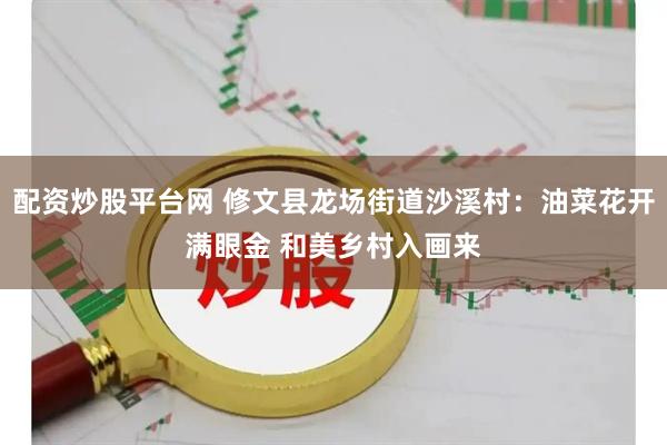 配资炒股平台网 修文县龙场街道沙溪村：油菜花开满眼金 和美乡村入画来