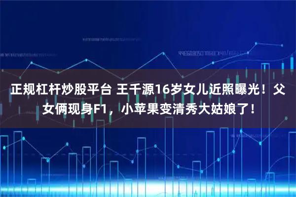 正规杠杆炒股平台 王千源16岁女儿近照曝光！父女俩现身F1，小苹果变清秀大姑娘了！