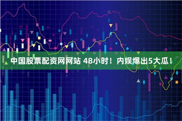 中国股票配资网网站 48小时！内娱爆出5大瓜！