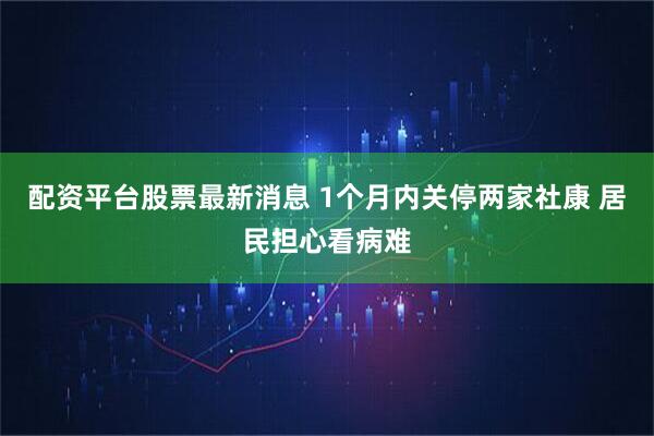 配资平台股票最新消息 1个月内关停两家社康 居民担心看病难