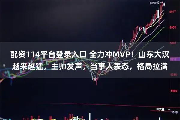 配资114平台登录入口 全力冲MVP！山东大汉越来越猛，主帅发声，当事人表态，格局拉满