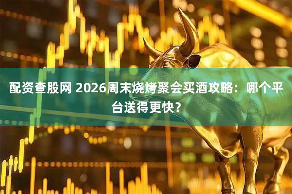 配资查股网 2026周末烧烤聚会买酒攻略：哪个平台送得更快？